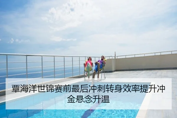 覃海洋世锦赛前最后冲刺转身效率提升冲金悬念升温