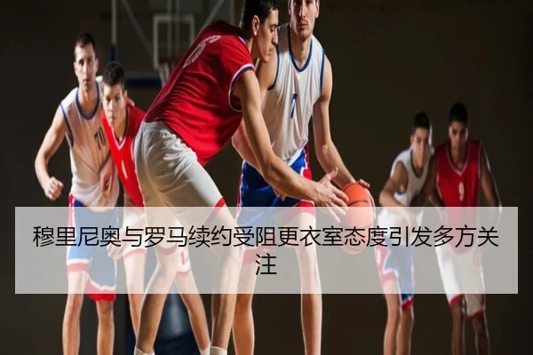 穆里尼奥与罗马续约受阻更衣室态度引发多方关注