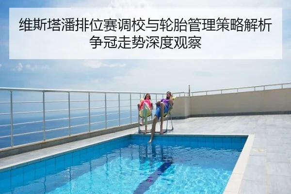 维斯塔潘排位赛调校与轮胎管理策略解析争冠走势深度观察