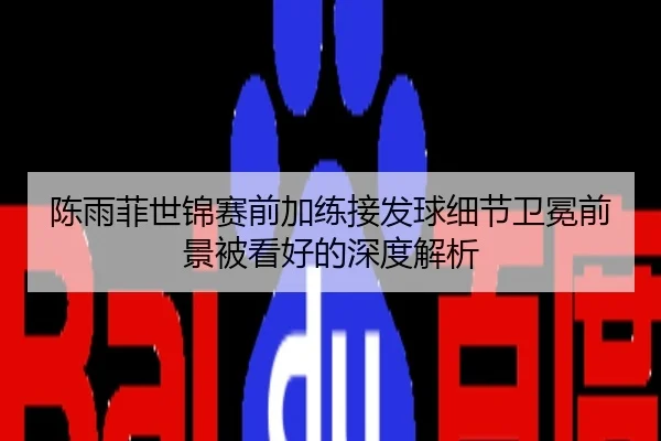 陈雨菲世锦赛前加练接发球细节卫冕前景被看好的深度解析