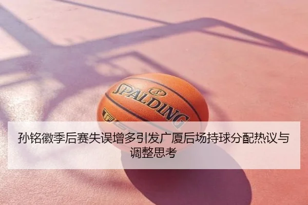 孙铭徽季后赛失误增多引发广厦后场持球分配热议与调整思考