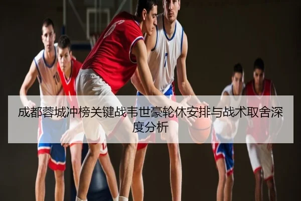 成都蓉城冲榜关键战韦世豪轮休安排与战术取舍深度分析