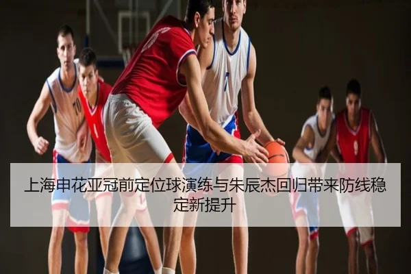 上海申花亚冠前定位球演练与朱辰杰回归带来防线稳定新提升