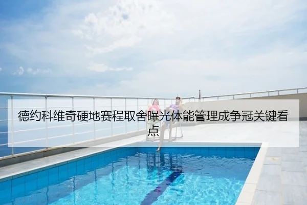 德约科维奇硬地赛程取舍曝光体能管理成争冠关键看点