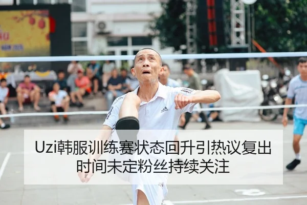 Uzi韩服训练赛状态回升引热议复出时间未定粉丝持续关注