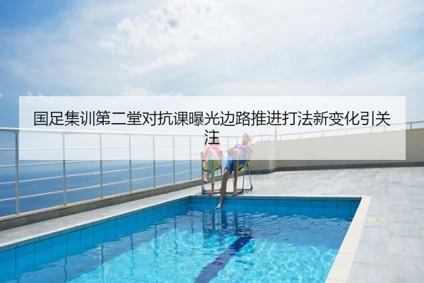国足集训第二堂对抗课曝光边路推进打法新变化引关注