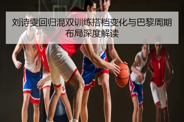 刘诗雯回归混双训练搭档变化与巴黎周期布局深度解读