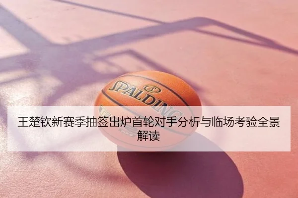 王楚钦新赛季抽签出炉首轮对手分析与临场考验全景解读