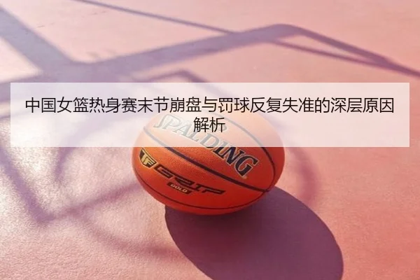 中国女篮热身赛末节崩盘与罚球反复失准的深层原因解析